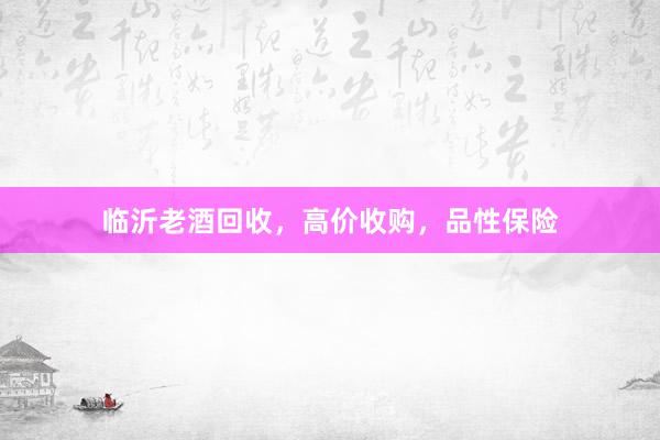临沂老酒回收，高价收购，品性保险